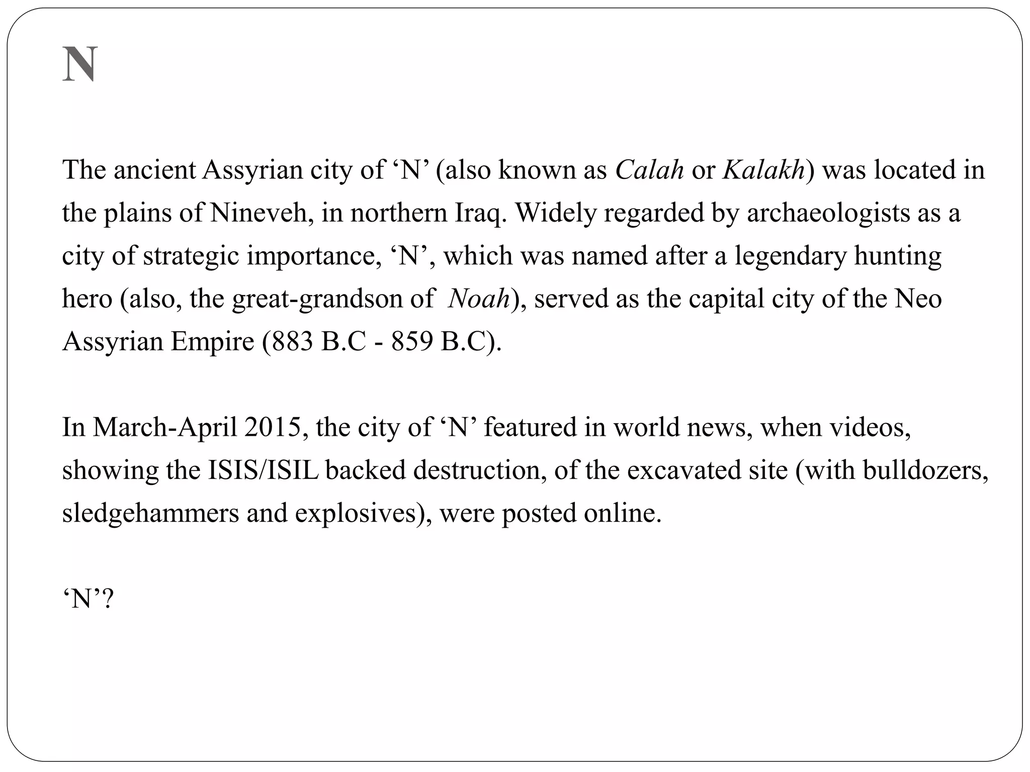 N
The ancient Assyrian city of ‘N’ (also known as Calah or Kalakh) was located in
the plains of Nineveh, in northern Iraq. Widely regarded by archaeologists as a
city of strategic importance, ‘N’, which was named after a legendary hunting
hero (also, the great-grandson of Noah), served as the capital city of the Neo
Assyrian Empire (883 B.C - 859 B.C).
In March-April 2015, the city of ‘N’ featured in world news, when videos,
showing the ISIS/ISIL backed destruction, of the excavated site (with bulldozers,
sledgehammers and explosives), were posted online.
‘N’?
 