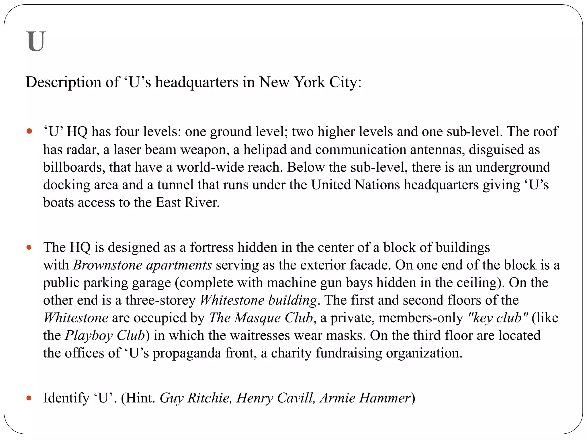 U
Description of ‘U’s headquarters in New York City:
 ‘U’ HQ has four levels: one ground level; two higher levels and one sub-level. The roof
has radar, a laser beam weapon, a helipad and communication antennas, disguised as
billboards, that have a world-wide reach. Below the sub-level, there is an underground
docking area and a tunnel that runs under the United Nations headquarters giving ‘U’s
boats access to the East River.
 The HQ is designed as a fortress hidden in the center of a block of buildings
with Brownstone apartments serving as the exterior facade. On one end of the block is a
public parking garage (complete with machine gun bays hidden in the ceiling). On the
other end is a three-storey Whitestone building. The first and second floors of the
Whitestone are occupied by The Masque Club, a private, members-only "key club" (like
the Playboy Club) in which the waitresses wear masks. On the third floor are located
the offices of ‘U’s propaganda front, a charity fundraising organization.
 Identify ‘U’. (Hint. Guy Ritchie, Henry Cavill, Armie Hammer)
 