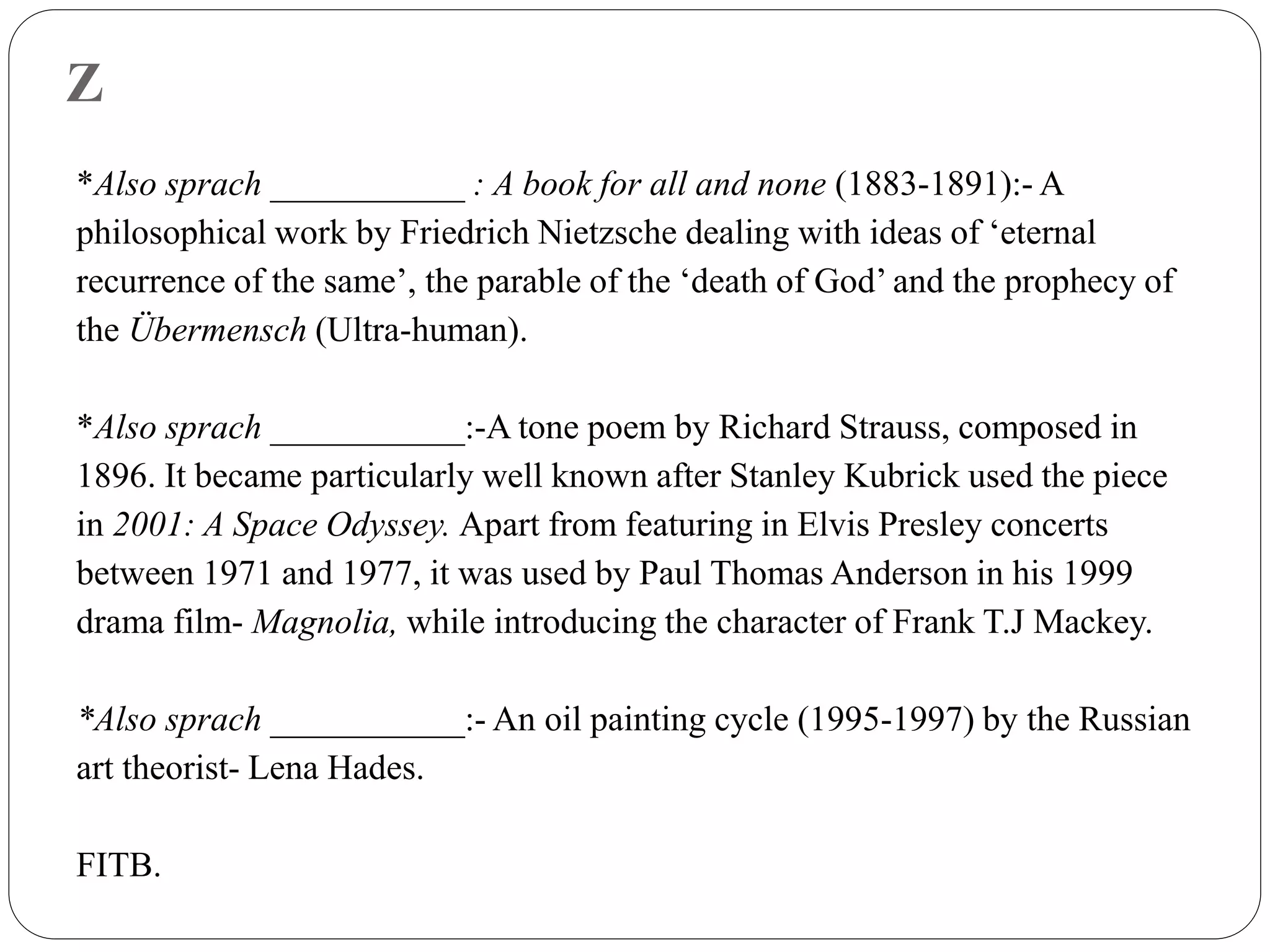 Z
*Also sprach ___________ : A book for all and none (1883-1891):- A
philosophical work by Friedrich Nietzsche dealing with ideas of ‘eternal
recurrence of the same’, the parable of the ‘death of God’ and the prophecy of
the Übermensch (Ultra-human).
*Also sprach ___________:-A tone poem by Richard Strauss, composed in
1896. It became particularly well known after Stanley Kubrick used the piece
in 2001: A Space Odyssey. Apart from featuring in Elvis Presley concerts
between 1971 and 1977, it was used by Paul Thomas Anderson in his 1999
drama film- Magnolia, while introducing the character of Frank T.J Mackey.
*Also sprach ___________:- An oil painting cycle (1995-1997) by the Russian
art theorist- Lena Hades.
FITB.
 