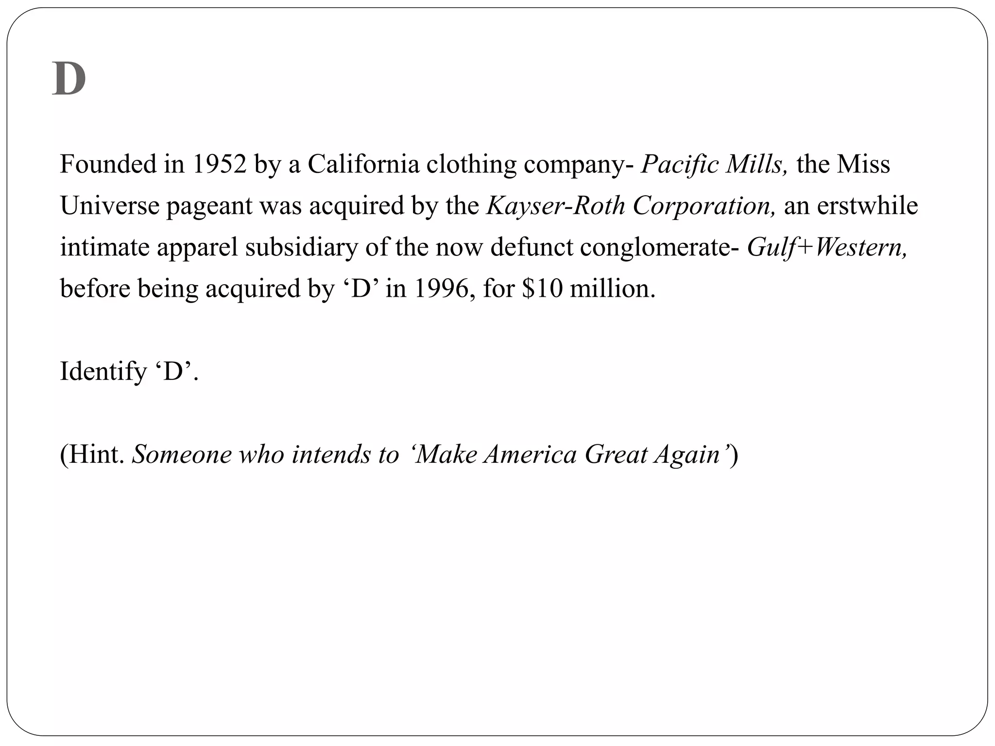 D
Founded in 1952 by a California clothing company- Pacific Mills, the Miss
Universe pageant was acquired by the Kayser-Roth Corporation, an erstwhile
intimate apparel subsidiary of the now defunct conglomerate- Gulf+Western,
before being acquired by ‘D’ in 1996, for $10 million.
Identify ‘D’.
(Hint. Someone who intends to ‘Make America Great Again’)
 