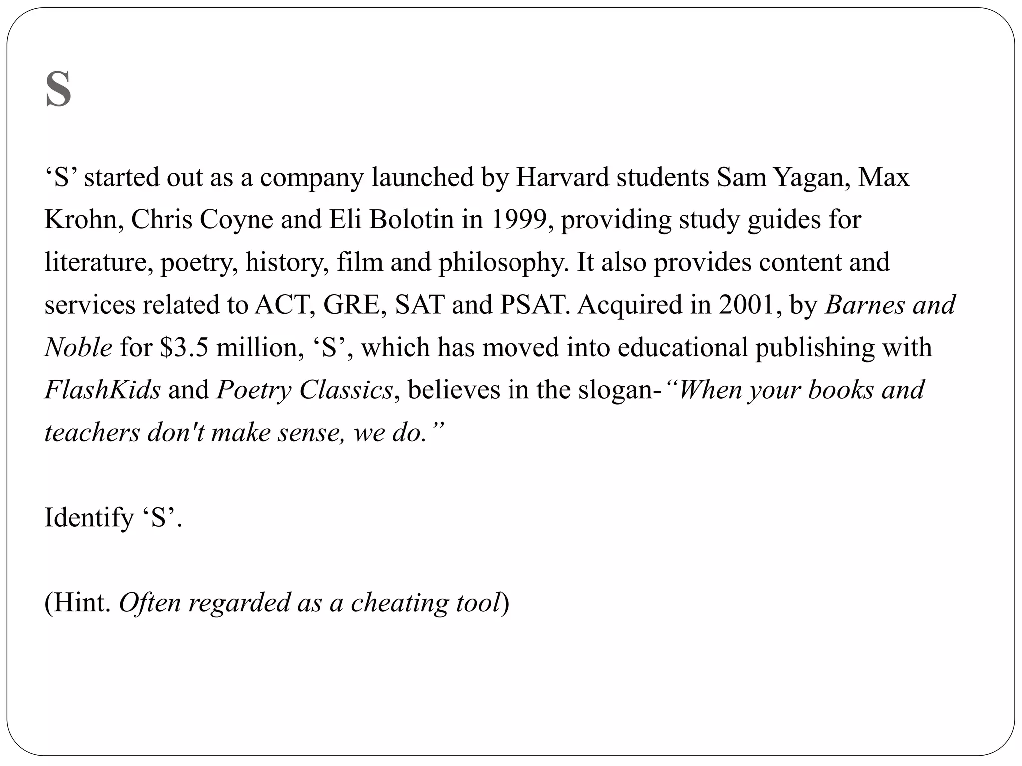 S
‘S’ started out as a company launched by Harvard students Sam Yagan, Max
Krohn, Chris Coyne and Eli Bolotin in 1999, providing study guides for
literature, poetry, history, film and philosophy. It also provides content and
services related to ACT, GRE, SAT and PSAT. Acquired in 2001, by Barnes and
Noble for $3.5 million, ‘S’, which has moved into educational publishing with
FlashKids and Poetry Classics, believes in the slogan-“When your books and
teachers don't make sense, we do.”
Identify ‘S’.
(Hint. Often regarded as a cheating tool)
 