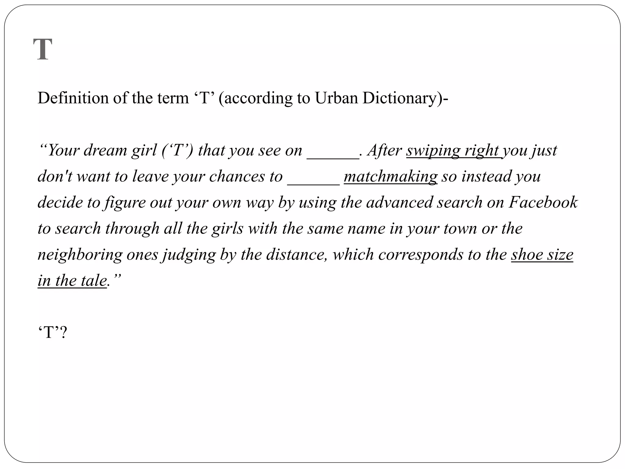 T
Definition of the term ‘T’ (according to Urban Dictionary)-
“Your dream girl (‘T’) that you see on ______. After swiping right you just
don't want to leave your chances to ______ matchmaking so instead you
decide to figure out your own way by using the advanced search on Facebook
to search through all the girls with the same name in your town or the
neighboring ones judging by the distance, which corresponds to the shoe size
in the tale.”
‘T’?
 