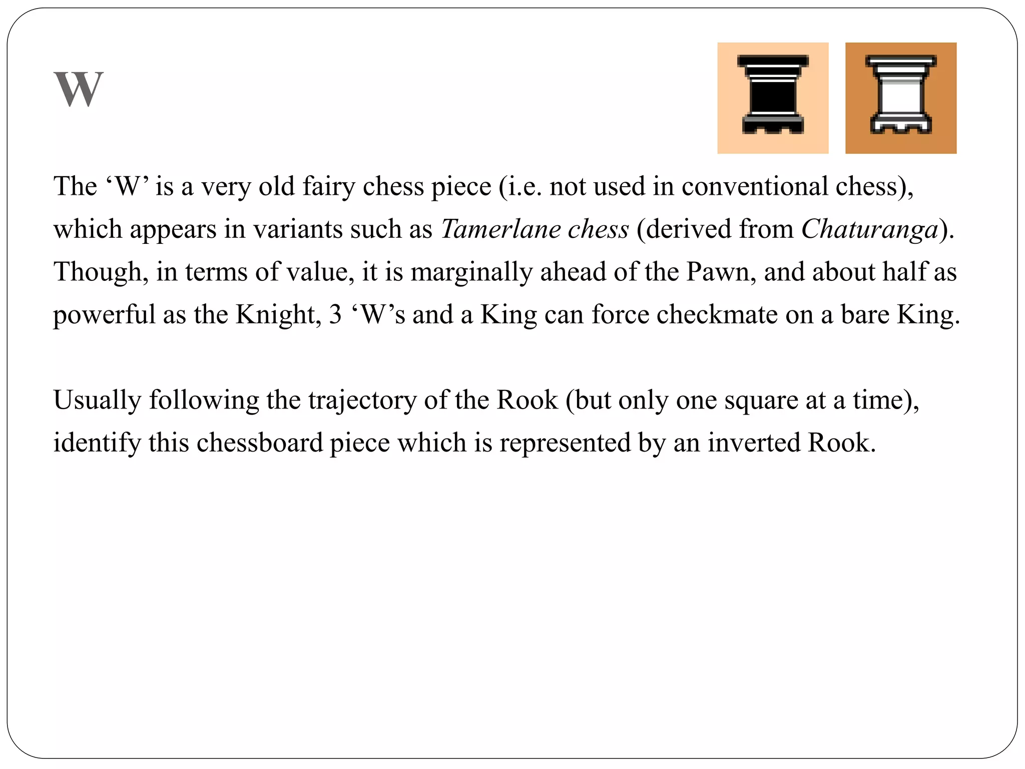 W
The ‘W’ is a very old fairy chess piece (i.e. not used in conventional chess),
which appears in variants such as Tamerlane chess (derived from Chaturanga).
Though, in terms of value, it is marginally ahead of the Pawn, and about half as
powerful as the Knight, 3 ‘W’s and a King can force checkmate on a bare King.
Usually following the trajectory of the Rook (but only one square at a time),
identify this chessboard piece which is represented by an inverted Rook.
 
