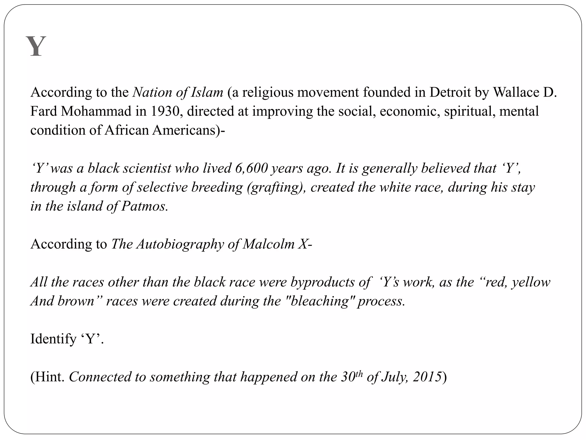 Y
According to the Nation of Islam (a religious movement founded in Detroit by Wallace D.
Fard Mohammad in 1930, directed at improving the social, economic, spiritual, mental
condition of African Americans)-
‘Y’was a black scientist who lived 6,600 years ago. It is generally believed that ‘Y’,
through a form of selective breeding (grafting), created the white race, during his stay
in the island of Patmos.
According to The Autobiography of Malcolm X-
All the races other than the black race were byproducts of ‘Y’s work, as the “red, yellow
And brown” races were created during the "bleaching" process.
Identify ‘Y’.
(Hint. Connected to something that happened on the 30th of July, 2015)
 