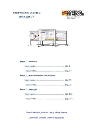 Física y química 2º de ESO
Curso 2016-17
Tema 1. La materia
Contenidos
Actividades
Tema 2. Los movimientos y las fuerzas
Contenidos
Actividades
Tema 3. La energía
Contenidos
Actividades
© Jesús Molledo, Germán Tomás y Ruth Vicente
Licencia de uso libre con fines educativos
Física y química 2º de ESO
17
Tema 1. La materia
Contenidos ……………………………………………….. pág
Actividades ……………………………………………….. pág
. Los movimientos y las fuerzas
Contenidos ……………………………………………….. pág
Actividades ……………………………………………….. pág
. La energía
Contenidos ……………………………………………….. pág
Actividades ……………………………………………….. pág
Jesús Molledo, Germán Tomás y Ruth Vicente
Licencia de uso libre con fines educativos
……………………………………………….. pág. 1
……………………………………………….. pág. 17
……………………………………………….. pág. 53
……………………………………………….. pág. 75
……………………………………………….. pág. 113
……………………………………………….. pág. 145
 