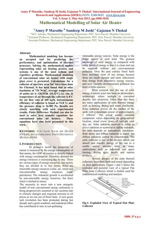 Amey P Marathe, Sandeep M Joshi, Gajanan N Thokal / International Journal of Engineering
Research and Applications (IJERA) ISSN: 2248-9622 www.ijera.com
Vol. 3, Issue 3, May-Jun 2013, pp.1000-1010
1000 | P a g e
Mathematical Modelling of Solar Air Heater
a
Amey P Marathe b
Sandeep M Joshi c
Gajanan N Thokal
a
M.E. Scholar, Mechanical Engineering Department, PIIT, New Panvel, Mumbai University
b
Assistant Professor, Mechanical Engineering Department, PIIT, New Panvel, Mumbai University
c
Assistant Professor, Mechanical Engineering Department, PIIT, New Panvel, Mumbai University
Abstract
Mathematical modeling has become
an accepted tool for predicting the
performance, and optimization of thermal
processes. Solving the mathematical models
representing solar air heating process and
systems is one of the most tedious and
repetitive problems. Mathematical modeling
of conventional solar air heater with single
glass cover is presented. Calculations for a
collector of aperture area 2m2
have been done
for Chennai. It has been found that at solar
insolation of 734 W/m2
, average temperature
of outlet air is 328.352K (55.32˚C) i.e. rise in
temperature of air through the collector is 8˚C
for air flow rate of 440 kg/h, Instantaneous
efficiency of collector is found as 51.8 % and
the pressure drop is 36.982 Pa. Results are
closely matching with such experimental
results. Finite Difference Method can also be
used to solve heat transfer equations for
conventional solar air heaters. These
equations have also been presented in this
work.
KEYWORDS: FLAT PLATE SOLAR AIR HEATER
(FPSAH), SOLAR INSOLATION, FINITE DIFFERENCE
METHOD (FDM)
I. INTRODUCTION
In present’s world the prosperity of
nation is measured by the energy consumption of
that nation, the GDP of country is directly linked
with energy consumption. Therefore demand for
energy resources is increasing day by day. There
are various types of energy resources, but mainly
they are divided in to two forms, these are
renewable energy resources (solar, air, wind) and
non-renewable energy resources (coal,
petroleum). The industrial growth is accelerated
by non-renewable energy resources, but there
stock is limited in nature.
The necessity to move into a new energetic
model of non conventional energy utilization is
being progressively assumed in our societies due
to climatic changes and expected increase in oil
prices as we run out of fossil fuels. A new green
tech revolution has been promoted during last
decade and a great academic and industrial effort
has contributed to turn to non-polluting
renewable energy sources. Solar energy is the
major source of such kind. The greatest
advantage of solar energy as compared with
other forms of energy is that it is clean and can
be supplied without any environmental
pollution. Over the past century fossil fuels
have provided most of our energy because
these are much cheaper and more convenient
than energy from alternative energy sources,
and until recently environmental pollution has
been of little concern.
Most research into the use of solar
energy in recent years has been on photovoltaic
technology, where sunlight is converted
directly into electricity. Other than this there
are many applications of solar thermal energy
such as heating, drying and water distillation.
Solar radiation arrives on the surface of the
earth with a maximum power of approximately
1 kWh/m2
. The actual usable radiation
component varies depending on geographical
location, cloud cover, hours of sunlight each
day, etc. Solar radiation received is either as
direct radiation or scattered or diffuse radiation,
the ratio depends on atmospheric conditions.
Both direct and diffuse radiation is useful, but
diffuse radiation cannot be concentrated. The
solar collector is one of the devices which can
absorb and transfer energy of the sun to a
usable and/or storable form in many
applications such as industrial and space
heating, drying agro, textile and marine
products.
Several designs of the solar thermal
collectors have been built and tested depending
on their applications. Figure 1 and 2 shows the
exploded and pictorial view of a typical Flat
Plate Solar Collector which is further used for
mathematical modeling and analysis.
Fig.1: Exploded View of Typical Flat Plate
Collector
 