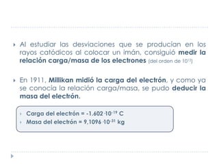 

Al estudiar las desviaciones que se producían en los
rayos catódicos al colocar un imán, consiguió medir la
relación carga/masa de los electrones (del orden de 1012)



En 1911, Millikan midió la carga del electrón, y como ya
se conocía la relación carga/masa, se pudo deducir la
masa del electrón.



Carga del electrón = -1.602·10-19 C
Masa del electrón = 9,1096·10-31 kg

 