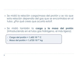 

Se midió la relación carga/masa del protón y se vio que
esta relación dependía del gas que se encontraba en el
tubo. ¿Por qué crees que ocurría esto?



Se midió también la carga y la masa del protón
(introduciendo en el tubo gas hidrógeno, el más ligero):



Carga del protón = 1.602·10-19 C
Masa del protón = 1,6725·10-27 kg

 
