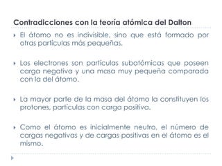 Contradicciones con la teoría atómica del Dalton


El átomo no es indivisible, sino que está formado por
otras partículas más pequeñas.



Los electrones son partículas subatómicas que poseen
carga negativa y una masa muy pequeña comparada
con la del átomo.



La mayor parte de la masa del átomo la constituyen los
protones, partículas con carga positiva.



Como el átomo es inicialmente neutro, el número de
cargas negativas y de cargas positivas en el átomo es el
mismo.

 