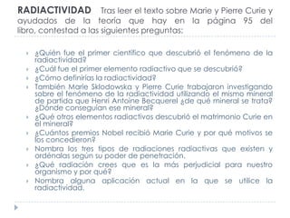 RADIACTIVIDAD Tras leer el texto sobre Marie y Pierre Curie y
ayudados de la teoría que hay en la página 95 del
libro, contestad a las siguientes preguntas:











¿Quién fue el primer científico que descubrió el fenómeno de la
radiactividad?
¿Cuál fue el primer elemento radiactivo que se descubrió?
¿Cómo definirías la radiactividad?
También Marie Sklodowska y Pierre Curie trabajaron investigando
sobre el fenómeno de la radiactividad utilizando el mismo mineral
de partida que Henri Antoine Becquerel ¿de qué mineral se trata?
¿Dónde conseguían ese mineral?
¿Qué otros elementos radiactivos descubrió el matrimonio Curie en
el mineral?
¿Cuántos premios Nobel recibió Marie Curie y por qué motivos se
los concedieron?
Nombra los tres tipos de radiaciones radiactivas que existen y
ordénalas según su poder de penetración.
¿Qué radiación crees que es la más perjudicial para nuestro
organismo y por qué?
Nombra alguna aplicación actual en la que se utilice la
radiactividad.

 