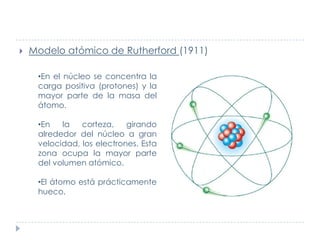 

Modelo atómico de Rutherford (1911)
•En el núcleo se concentra la
carga positiva (protones) y la
mayor parte de la masa del
átomo.
•En
la
corteza,
girando
alrededor del núcleo a gran
velocidad, los electrones. Esta
zona ocupa la mayor parte
del volumen atómico.
•El átomo está prácticamente
hueco.

 