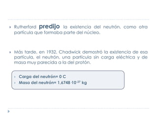 



Rutherford predijo la existencia del neutrón, como otra
partícula que formaba parte del núcleo.

Más tarde, en 1932, Chadwick demostró la existencia de esa
partícula, el neutrón, una partícula sin carga eléctrica y de
masa muy parecida a la del protón.



Carga del neutrón= 0 C
Masa del neutrón= 1,6748·10-27 kg

 