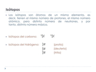 Isótopos


Los isótopos son átomos de un mismo elemento, es
decir, tienen el mismo número de protones, el mismo número
atómico, pero distinto número de neutrones, y por
tanto, distinto número másico.



Isótopos del carbono:



Isótopos del hidrógeno:

(protio)
(deuterio)
(tritio)

 