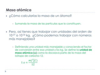 Masa atómica


¿Cómo calcularías la masa de un átomo?




Sumando la masa de las partículas que lo constituyen.

Pero, así tienes que trabajar con unidades del orden de
10-27 o 10-26 kg. ¿Cómo podemos trabajar con números
más manejables?


Definiendo una unidad más manejable y conociendo el factor
de conversión entre esa unidad y los kg. Se define la unidad de
masa atómica (u) como la doceava parte de la masa del
isótopo de carbono-12.

 