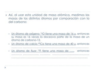 

Así, al usar esta unidad de masa atómica, medimos las
masas de los distintos átomos por comparación con la
del carbono:...