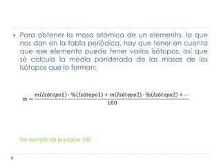 

Para obtener la masa atómica de un elemento, la que
nos dan en la tabla periódica, hay que tener en cuenta
que ese elemento puede tener varios isótopos, así que
se calcula la media ponderada de las masas de los
isótopos que lo forman:

Ver ejemplo de la página 100

 