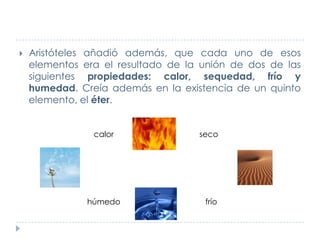 

Aristóteles añadió además, que cada uno de esos
elementos era el resultado de la unión de dos de las
siguientes propiedades: calor, sequedad, frío y
humedad. Creía además en la existencia de un quinto
elemento, el éter.
calor

húmedo

seco

frío

 
