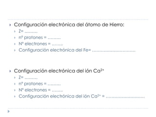 

Configuración electrónica del átomo de Hierro:







Z= ………
nº protones = ………
Nº electrones = ……..
Configuración electrónica del Fe= …………………………

Configuración electrónica del ión Ca2+





Z= ………
nº protones = ………
Nº electrones = ……..
Configuración electrónica del ión Ca2+ = ………………………

 