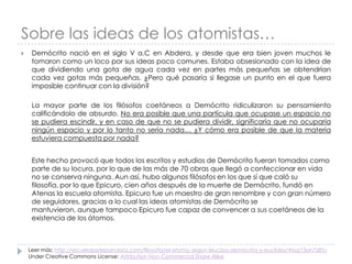 Sobre las ideas de los atomistas…


Demócrito nació en el siglo V a.C en Abdera, y desde que era bien joven muchos le
tomaron como un loco por sus ideas poco comunes. Estaba obsesionado con la idea de
que dividiendo una gota de agua cada vez en partes más pequeñas se obtendrían
cada vez gotas más pequeñas. ¿Pero qué pasaría si llegase un punto en el que fuera
imposible continuar con la división?
La mayor parte de los filósofos coetáneos a Demócrito ridiculizaron su pensamiento
calificándolo de absurdo. No era posible que una partícula que ocupase un espacio no
se pudiera escindir, y en caso de que no se pudiera dividir, significaría que no ocuparía
ningún espacio y por lo tanto no sería nada… ¿Y cómo era posible de que la materia
estuviera compuesta por nada?
Este hecho provocó que todos los escritos y estudios de Demócrito fueran tomados como
parte de su locura, por lo que de las más de 70 obras que llegó a confeccionar en vida
no se conserva ninguna. Aun así, hubo algunos filósofos en los que sí que caló su
filosofía, por lo que Epicuro, cien años después de la muerte de Demócrito, fundó en
Atenas la escuela atomista. Epicuro fue un maestro de gran renombre y con gran número
de seguidores, gracias a lo cual las ideas atomistas de Demócrito se
mantuvieron, aunque tampoco Epicuro fue capaz de convencer a sus coetáneos de la
existencia de los átomos.

Leer más: http://recuerdosdepandora.com/filosofia/el-atomo-segun-leucipo-democrito-y-euclides/#ixzz13an7z8Tu
Under Creative Commons License: Attribution Non-Commercial Share Alike

 