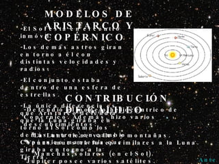 MODELOS DE ARISTARCO Y COPÉRNICO -El Sol está en el centro inmóvil. -Los demás astros giran en torno a él con distintas velocidades y radios. -El conjunto estaba dentro de una esfera de estrellas. -La única diferencia es que Aristarco defendía que la Luna giraba en torno al Sol como los demás astros; en cambio Copérnico mantenía que giraba en torno a la Tierra. CONTRIBUCIÓN DE GALILEO -Defendió el modelo heliocéntrico de Copérnico. Además, hizo varios descubrimientos: *La Luna tiene valles y montañas.   *Venus muestra fases similares a la Luna. *Manchas solares (en el Sol).   *Júpiter posee varios satélites. *Los anillos de Saturno; los denominó “protuberancias”. *La Vía Láctea la conforman numerosas estrellas. Anterior 