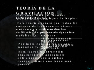 TEORÍA DE LA GRAVITACIÓN UNIVERSAL -Fue enunciada por Newton basándose en las leyes de Kepler. -Esta teoría enuncia que todos los cuerpos del universo se atraen mutuamente con una fuerza determinada por esta expresión matemática: Por tanto esta fuerza es una magnitud vectorial. Esta fuerza de atracción gravitatoria es apreciable sólo cuando uno o ambos cuerpos tienen una masa muy grande. Índice -M y m son las masas de los cuerpos. -d es la distancia que separa sus centros. -G es la constante de gravitación universal. M * m d 2 FG = G * 