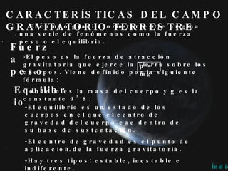 CARACTERÍSTICAS DEL CAMPO GRAVITATORIO TERRESTRE El campo gravitatorio terrestre origina una serie de fenómenos como la fuerza peso o el equilibrio. Fuerza peso Equilibrio -El equilibrio es un estado de los cuerpos en el que el centro de gravedad del cuerpo cae dentro de su base de sustentación. -El centro de gravedad es el punto de aplicación de la fuerza gravitatoria. -Hay tres tipos: estable, inestable e indiferente. Índice -El peso es la fuerza de atracción gravitatoria que ejerce la Tierra sobre los cuerpos. Viene definido por la siguiente fórmula:  Donde m es la masa del cuerpo y g es la constante 9’8. p = mg 