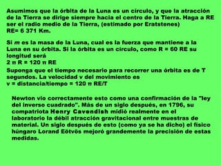Asumimos que la órbita de la Luna es un círculo, y que la atracción de la Tierra se dirige siempre hacia el centro de la Tierra. Haga a RE ser el radio medio de la Tierra, (estimado por Eratstenes)  RE= 6 371 Km. Si  m  es la masa de la Luna, cual es la fuerza que mantiene a la Luna en su órbita. Si la órbita es un círculo, como R = 60 RE su longitud será  2 π R = 120 π RE Suponga que el tiempo necesario para recorrer una órbita es de T segundos. La velocidad v del movimiento es  v = distancia / tiempo = 120 π RE / T Newton vio correctamente esto como una confirmación de la "ley del inverso cuadrado". Más de un siglo después, en 1796, su compatriota  Henry Cavendish  midió realmente en el laboratorio la débil atracción gravitacional entre muestras de material. Un siglo después de esto (como ya se ha dicho) el físico húngaro Lorand Eötvös mejoró grandemente la precisión de estas medidas.  