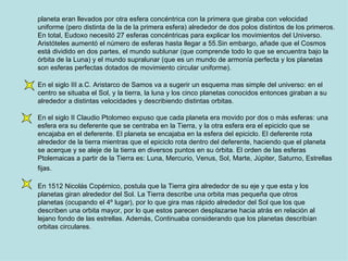 planeta eran llevados por otra esfera concéntrica con la primera que giraba con velocidad uniforme (pero distinta de la de la primera esfera) alrededor de dos polos distintos de los primeros. En total, Eudoxo necesitó 27 esferas concéntricas para explicar los movimientos del Universo. Aristóteles aumentó el número de esferas hasta llegar a 55.Sin embargo, añade que el Cosmos está dividido en dos partes, el mundo sublunar (que comprende todo lo que se encuentra bajo la órbita de la Luna) y el mundo supralunar (que es un mundo de armonía perfecta y los planetas son esferas perfectas dotados de movimiento circular uniforme). En el siglo III a.C. Aristarco de Samos va a sugerir un esquema mas simple del universo: en el centro se situaba el Sol, y la tierra, la luna y los cinco planetas conocidos entonces giraban a su alrededor a distintas velocidades y describiendo distintas orbitas. En el siglo II Claudio Ptolomeo expuso que cada planeta era movido por dos o más esferas: una esfera era su deferente que se centraba en la Tierra, y la otra esfera era el epiciclo que se encajaba en el deferente. El planeta se encajaba en la esfera del epiciclo. El deferente rota alrededor de la tierra mientras que el epiciclo rota dentro del deferente, haciendo que el planeta se acerque y se aleje de la tierra en diversos puntos en su órbita. El orden de las esferas Ptolemaicas a partir de la Tierra es: Luna, Mercurio, Venus, Sol, Marte, Júpiter, Saturno, Estrellas fijas.   En 1512 Nicolás Copérnico, postula que la Tierra gira alrededor de su eje y que esta y los planetas giran alrededor del Sol. La Tierra describe una orbita mas pequeña que otros planetas (ocupando el 4º lugar), por lo que gira mas rápido alrededor del Sol que los que describen una orbita mayor, por lo que estos parecen desplazarse hacia atrás en relación al lejano fondo de las estrellas. Además, Continuaba considerando que los planetas describían orbitas circulares.   
