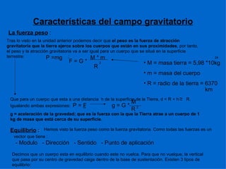 Características del campo gravitatorio La fuerza peso  : Tras lo visto en la unidad anterior podemos decir que  el peso es la fuerza de atracción gravitatoria que la tierra ejerce sobre los cuerpos que están en sus proximidades , por tanto, el peso y la atracción gravitatoria va a ser igual para un cuerpo que se situé en la superficie terrestre:  ;  ~ ~ M G R P =mg F = G *  M * m R 2 M = masa tierra = 5,98 *10kg m = masa del cuerpo R = radio de la tierra = 6370 24 km Que para un cuerpo que esta a una distancia  h de la superficie de la Tierra, d = R + h  R. Igualando ambas expresiones:  P = F  g = G *  g = aceleración de la gravedad; que es la fuerza con la que la Tierra atrae a un cuerpo de 1 kg de masa que está cerca de su superficie. 2 Equilibrio  : Hemos visto la fuerza peso como la fuerza gravitatoria. Como todas las fuerzas es un vector que tiene : - Modulo  - Dirección  - Sentido  - Punto de aplicación Decimos que un cuerpo esta en equilibrio cuando este no vuelca. Para que no vuelque, la vertical que pasa por su centro de gravedad caiga dentro de la base de sustentación. Existen 3 tipos de equilibrio: 