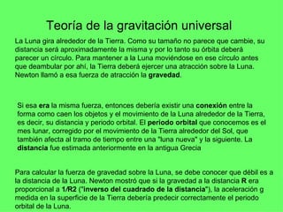 Teoría de la gravitación universal   La Luna gira alrededor de la Tierra. Como su tamaño no parece que cambie, su distancia será aproximadamente la misma y por lo tanto su órbita deberá parecer un círculo. Para mantener a la Luna moviéndose en ese círculo antes que deambular por ahí, la Tierra deberá ejercer una atracción sobre la Luna. Newton llamó a esa fuerza de atracción la  gravedad .   Si esa  era  la misma fuerza, entonces debería existir una  conexión  entre la forma como caen los objetos y el movimiento de la Luna alrededor de la Tierra, es decir, su distancia y periodo orbital. El  periodo orbital  que conocemos es el mes lunar, corregido por el movimiento de la Tierra alrededor del Sol, que también afecta al tramo de tiempo entre una "luna nueva" y la siguiente. La  distancia  fue estimada anteriormente en la antigua Grecia  Para calcular la fuerza de gravedad sobre la Luna, se debe conocer que débil es a la distancia de la Luna. Newton mostró que si la gravedad a la distancia  R  era proporcional a  1 / R2  (" inverso del cuadrado de la distancia "), la aceleración g medida en la superficie de la Tierra debería predecir correctamente el periodo orbital de la Luna.   