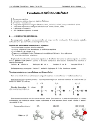 I.E.S. “Al-Ándalus”. Dpto. de Física y Química. F. Q. 4º ESO. Formulación 2: Química Orgánica. - 1 -
Formulación 2: QUÍMICA ORGÁNICA
1. Compuestos orgánicos
2. Hidrocarburos: alcanos, alquenos, alquinos. Radicales.
3. El benceno y sus derivados.
4. Compuestos orgánicos con oxígeno: Alcoholes, éteres, aldehídos, cetonas, ácidos carboxílicos, ésteres.
5. Compuestos orgánicos con nitrógeno: nitroderivados, aminas, amidas, nitrilos.
6. El petróleo y sus derivados
7. Otros compuestos orgánicos de interés.
1. COMPUESTOS ORGÁNICOS:
Los compuestos orgánicos son denominados así porque son los constituyentes de la materia orgánica
(sustancias de las que están formados los organismos vivos).
Propiedades generales de los compuestos orgánicos:
- Son compuestos covalentes (forman moléculas).
- Son poco solubles en agua, pero solubles en disolventes orgánicos.
- No conducen la corriente eléctrica.
- Poseen poca estabilidad térmica. Se descomponen o inflaman fácilmente al ser calentados.
- Por lo general, reaccionan lentamente.
El principal elemento en los compuestos orgánicos es el carbono. De hecho, la química orgánica es también
llamada Química del carbono. Aparece en todos los compuestos. Estos son los elementos que usaremos en
formulación orgánica:
Carbono, C, valencia 4; Hidrógeno, H, val. 1; Oxígeno, O, val. 2; Nitrógeno, N, val. 3
En bastante menor proporción: Fósforo (P), azufre (S), Halógenos (F, Cl, Br, I) y algunos metales.
Fórmulas moleculares, desarrolladas y semidesarrolladas:
Para representar la fórmula química de un compuesto orgánico, podemos hacerlo de tres formas diferentes:
Fórmula molecular: Expresión parecida a los compuestos inorgánicos. Se indica el símbolo de cada elemento y el
número de átomos de cada uno.
Ej: CH4 C2H6 C2H6O
Fórmula desarrollada: Se indican
todos los enlaces entre átomos.
Fórmula semidesarrollada: Es la que más vamos a utilizar. Sólo se indican los enlaces entre átomos de carbono
(normalmente sólo los enlaces dobles o triples). Los átomos de otros elementos unidos a cada carbono se ponen a
continuación de éste.
Los ejemplos anteriores: CH4 CH3 CH3 CH3 CH2OH
Modelo en 3D
 