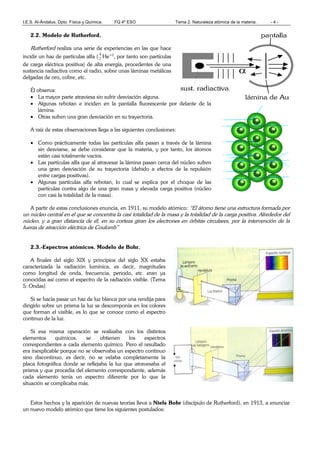 I.E.S. Al-Ándalus. Dpto. Física y Química. FQ 4º ESO Tema 2. Naturaleza atómica de la materia. - 4 -
2.2. Modelo de Rutherford.
Rutherford realiza una serie de experiencias en las que hace
incidir un haz de partículas alfa (
4
2 He+2
, por tanto son partículas
de carga eléctrica positiva) de alta energía, procedentes de una
sustancia radiactiva como el radio, sobre unas láminas metálicas
delgadas de oro, cobre, etc.
Él observa:
• La mayor parte atraviesa sin sufrir desviación alguna.
• Algunas rebotan e inciden en la pantalla fluorescente por delante de la
lámina.
• Otras sufren una gran desviación en su trayectoria.
A raíz de estas observaciones llega a las siguientes conclusiones:
• Como prácticamente todas las partículas alfa pasan a través de la lámina
sin desviarse, se debe considerar que la materia, y por tanto, los átomos
están casi totalmente vacíos.
• Las partículas alfa que al atravesar la lámina pasan cerca del núcleo sufren
una gran desviación de su trayectoria (debido a efectos de la repulsión
entre cargas positivas).
• Algunas partículas alfa rebotan, lo cual se explica por el choque de las
partículas contra algo de una gran masa y elevada carga positiva (núcleo
con casi la totalidad de la masa).
A partir de estas conclusiones enuncia, en 1911, su modelo atómico: “El átomo tiene una estructura formada por
un núcleo central en el que se concentra la casi totalidad de la masa y la totalidad de la carga positiva. Alrededor del
núcleo, y a gran distancia de él, en su corteza giran los electrones en órbitas circulares, por la intervención de la
fuerza de atracción eléctrica de Coulomb”
2.3.-Espectros atómicos. Modelo de Bohr.
A finales del siglo XIX y principios del siglo XX estaba
caracterizada la radiación lumínica, es decir, magnitudes
como longitud de onda, frecuencia, periodo, etc. eran ya
conocidas así como el espectro de la radiación visible. (Tema
5: Ondas)
Si se hacía pasar un haz de luz blanca por una rendija para
dirigirlo sobre un prisma la luz se descomponía en los colores
que forman el visible, es lo que se conoce como el espectro
continuo de la luz.
Si esa misma operación se realizaba con los distintos
elementos químicos, se obtienen los espectros
correspondientes a cada elemento químico. Pero el resultado
era inexplicable porque no se observaba un espectro continuo
sino discontinuo, es decir, no se velaba completamente la
placa fotográfica donde se reflejaba la luz que atravesaba el
prisma y que procedía del elemento correspondiente, además
cada elemento tenía un espectro diferente por lo que la
situación se complicaba más.
Estos hechos y la aparición de nuevas teorías lleva a Niels Bohr (discípulo de Rutherford), en 1913, a enunciar
un nuevo modelo atómico que tiene los siguientes postulados:
 