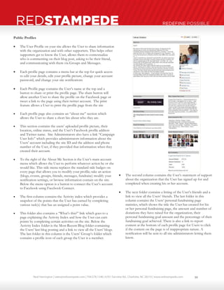 Neal Harrington | sales@redstampede.com | 704.578.1248 | 6701 Fairview Rd., Charlotte, NC 28210 | www.redstampede.com 
REDSTAMPEDE REDEFINE POSSIBLE 
Public Profiles 
 The User Profile on your site allows the User to share information 
with the organization and with other supporters. This helps other 
supporters get to know the User, allows them to contextualize 
who is commenting on their blog post, asking to be their friend, 
and communicating with them via Groups and Messages. 
 Each profile page contains a menu bar at the top for quick access 
to edit your details, edit your profile picture, change your account 
password, and change your site notifications 
 Each Profile page contains the User’s name at the top and a 
button to share or print the profile page. The share button will 
allow another User to share the profile on the Facebook page or 
tweet a link to the page using their twitter account. The print 
feature allows a User to print the profile page from the site 
 Each profile page also contains an “about me” section which 
allows the User to share a short bio about who they are. 
 This section contains the users’ uploaded profile picture, their 
location, online status, and the User’s Facebook profile address 
and Twitter name. Site Administrators also have a link “Campaign 
User Info” which provides administrators information about the 
Users’ account including the site ID and the address and phone 
number of the User, if they provided that information when they 
created their account. 
 To the right of the About Me Section is the User’s main account 
menu which allows the User to perform whatever action he or she 
would like. This side menu replaces the standard side badges on 
every page that allows you to modify your profile; take an action 
(blogs, events, groups, friends, messages, fundraise) modify your 
notification settings, or browse information contain on the site. 
Below the menu option is a button to connect the User’s account 
to Facebook using Facebook Connect. 
 The first column contains the Activity index which provides a 
snapshot of the points that the User has earned by completing 
various task(s) that has an assigned a point value. 
 This folder also contains a “What’s this?” link which goes to a 
page explaining the Activity Index and how the User can earn 
points by completing certain activities on the site. Below the 
Activity Index folder is the Most Recent Blog folder containing 
the Users’ last blog posting and a link to view all the Users’ blogs. 
The last folder in this column is the Users’ Group’s folder which 
contains a profile icon of each group the User is a member. 
 The second column contains the User’s statement of support 
about the organization that the User has signed up for and 
completed when creating his or her account. 
 The next folder contains a listing of the User’s friends and a 
link to view all the Users’ friends. The last folder in this 
column contains the Users’ personal fundraising page 
statistics, which shows the title the User has created for his 
or her personal fundraising page, the amount and number of 
donations they have raised for the organization, their 
personal fundraising goal amount and the percentage of their 
fundraising goal achieved. There is also a link to report 
content at the bottom of each profile page for Users to click 
if the content on the page is of inappropriate nature. A 
notification will be sent to all site administrators letting them 
know. 
10 
 