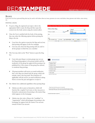 Neal Harrington | sales@redstampede.com | 704.578.1248 | 6701 Fairview Rd., Charlotte, NC 28210 | www.redstampede.com 
REDSTAMPEDE REDEFINE POSSIBLE 
BLOGS 
Every site User has a personal blog that may be used to tell others about an issue, promote an event, send alerts, share pictures and videos, raise money, 
etc. 
POSTING A BLOG 
 To post a blog, the registered user types a title in the 
appropriate field to name the blog and then types the 
content into the body section using the content editor. 
 Once the User is satisfied with the body of the posting, 
they may select the following options before posting the 
blog to the site 
 Users have the option to preview the blog and see how 
their posting will appear on the live webpage 
 User may also share the blog posting with any and/or 
all site groups in which they are a member 
 The User may click on the “Post” button to post the blog 
live 
 Users who post blogs to certain groups may not see 
the blog posting appear in the group module until the 
moderator of the group has approved the posting to be 
published live if the creator of that group has selected 
to moderate blog postings. 
 All group members will receive an email notification 
that a new blog was shared with the group, which will 
include a link to the bog itself. The moderator (if 
applicable) will also receive an email notification asking 
them to review the post and approve or reject it 
 Site Admins have additional capabilities when posting blogs 
 Admins are able to post as themselves, which will 
function like a regular Users’ post; or they may post as 
themselves and promote the posting to the master blog 
which appears on the homepage 
 Admins may also write a blog as the “candidate” or 
“organization” which will propagate the posting to the 
homepage but appear from the master User account 
instead of their User account 
12 
 