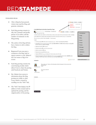 Neal Harrington | sales@redstampede.com | 704.578.1248 | 6701 Fairview Rd., Charlotte, NC 28210 | www.redstampede.com 
REDSTAMPEDE REDEFINE POSSIBLE 
PUBLISHED BLOG 
 After a blog has been posted, 
visitors may read the blog, and 
generate comments. 
 Each blog posting contains its 
title, the Username and profile 
picture of its author, and the 
number of comments on the 
blog posting. 
 The author of the blog will also 
have a button to edit or delete 
the blog. 
 Registered Users may post a 
comment to the blog, and/or 
report content to a site Admin if 
the User wants to flag it for 
review. 
 Each blog posting contains the 
social sharing module which 
allows Users to share the posting 
with Facebook and Twitter. 
 Site Admins have access to 
information about the blog 
posting not visible to other 
Users, which is viewed by 
scrolling over the “Info” link. 
 The “Info” link displays the IP 
address of who created and/or 
updated the posting, and the 
original author of the posting. 
13 
 