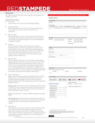 Neal Harrington | sales@redstampede.com | 704.578.1248 | 6701 Fairview Rd., Charlotte, NC 28210 | www.redstampede.com 
REDSTAMPEDE REDEFINE POSSIBLE 
EVENTS 
Site Admins and Users may host events using the event planning tools 
available to all Users. 
HOSTING AN EVENT 
 Event Title 
This the name of the event that will be displayed publicly 
 Event Description 
Multi-media content editor to allow site Admins and registered 
Users a full suite of content tools to create their event 
descriptions 
 Date and Time 
The date and time are used to order the events in the All Events 
View Module. The date and time also dictate when the event will 
automatically be removed from public view and when RSVP will 
no longer be available. 
 Location 
The Venue Name field lists where the event is being held 
(Someone’s home, a restaurant, etc.) The Venue Location is the 
physical address of the venue, which will automatically generate 
an accurate Google map when created. There is also a field called 
Extra Venue Notes, which allows the creator of the event to 
input any special considerations and/or notes about the venue 
(parking, contact numbers, etc.) 
 Donation Tiers 
This new features allows Users to create unique donation landing 
pages specifically for each tier of the event. Users may click on the 
Add Tier link and insert the name, label, and amount of the tier. 
After the event is created and live on the site, these links will each 
have a unique landing page and automatically be assigned to the 
event it is associated with when a donation is received for the event, 
Site Admins will see the event association in the referral page field of 
the donation report accessed through the Admin Portal 
 Invites / Permission 
Invites: Using the Community Recruiter Module, Admins and Users 
may select one or more methods to invite contacts to the event 
including manually, uploading a CSV file from their desktop, 
importing address books from email providers, and/or inviting their 
friends on the site. 
Who Can View: If your Event is open to all Organization Users, click 
“Everyone” to view it. However, if you want to create an Event for 
certain people, such as a training session for County Coordinators, 
click “Only friends I invite” to view it. 
RSVP: You may choose to require an RSVP for people to attend an 
Event. 
Share with Groups: you may share the event with any group that you 
are a member. There is also an option to select all groups which will 
automatically share the event with every group that you are a 
member. 
 Create Event: 
This will create your event to be placed on the web platform. Some 
events that are shared with certain groups will have to first be 
approved by the group owner before it is displayed. Each Group 
owner who has selected to moderate activity in the group will receive 
a site notification and email regarding an event awaiting approval, 
with a link to approve it. 
14 
 
