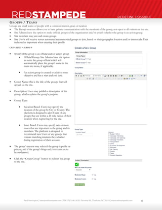 Neal Harrington | sales@redstampede.com | 704.578.1248 | 6701 Fairview Rd., Charlotte, NC 28210 | www.redstampede.com 
REDSTAMPEDE REDEFINE POSSIBLE 
GROUPS / TEAMS 
Groups are small teams of people with a common interest, goal, or location 
 The Group structure allows you to have private communication with the members of the group, not open to all visitors on the site. 
 Site Admins have the option to make official groups of the organization and/or specify whether the group is an action group. 
 Site members may join and create groups 
 Site User’s will receive server automated recommended groups to join, based on their geographic location and/or interest the User 
indicated as important when creating their profile 
CREATING A GROUP 
 Specify if the group is an official and/or action group 
 Official Group: Site Admins have the option 
to make the group official which will 
automatically place the group’s name in the 
main site menu, if applicable. 
 An action group is created to achieve some 
objective and has a start and end date. 
 Group Name: this is the title of the groups that will 
appear on the site. 
 Description: Users may publish a description of the 
group, which explains the group’s purpose. 
 Group Type: 
 Location Based: Users may specify the 
location of the group by City or County. The 
platform is designed to alert Users of any 
groups that are within a 25 mile radius of their 
location when registering for the site. 
 Issue Based: Users may specify one or more 
issues that are important to the group and its 
members. The platform is designed to 
recommend new Users of any groups that 
contain matching interests they selected 
during registration of their account. 
 The group’s creator may select if the group is public or 
private, and if the group’s blogs and/or events are to 
be moderated. 
 Click the “Create Group” button to publish the group 
to the site. 
16 
 