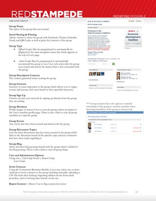 Neal Harrington | sales@redstampede.com | 704.578.1248 | 6701 Fairview Rd., Charlotte, NC 28210 | www.redstampede.com 
REDSTAMPEDE REDEFINE POSSIBLE 
CREATED GROUP 
Group Name 
The name of the group that was created 
Social Sharing & Printing 
Allows visitors to share the group with Facebook, Twitter, LinkedIn, 
Email, and QR Codes as well as print the contents of the group 
Group Type 
 Official Groups: May be programmed to automatically be 
displayed in the main navigation menu bar which appears at 
the top of every page. 
 Action Group: May be programmed to automatically 
recommend the group to new User, who joins after the group 
was created and selects the interest that is also associated with 
the group. 
Group Description Contents 
The content generated when creating the group 
Group Interests 
Interests or issues important to the group which allows you to target, 
recruit, and interact with users based on their specified interest(s) 
Group Sign Up 
Visitors can join your network by signing up directly from the group 
they are joining. 
Group Members 
Profile images of newest Users to join the group, which are linked to 
the User’s member profile page. There is also a link to view all group 
members in a specific group 
Group Events 
Any events that have been created and shared with the group 
Group Discussion Topics 
Lists the latest discussions that have been created in the group which 
links to the discussion board of the specific topic and any comments 
that have been made regarding it. 
Group Blog 
shows the latest blog posting shared with the group which is linked to 
the blog posting. There is also a link to view all group blogs. 
User and Administrator Options 
Change Icon | Edit Group Details | Remove Group 
Leave Group 
Invite Contacts 
Using the Community Recruiter Module, Users may select one or more 
methods to invite contacts to the group including manually, uploading a 
CSV file from their desktop, importing address books from email 
providers, and/or inviting their friends on the site. 
Report Content – Allows User to flag content for review 
*** Group creators have the option to transfer 
ownership of the group to another member when 
browsing members of the group as shown here 
17 
 