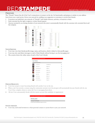Neal Harrington | sales@redstampede.com | 704.578.1248 | 6701 Fairview Rd., Charlotte, NC 28210 | www.redstampede.com 
REDSTAMPEDE REDEFINE POSSIBLE 
FRIENDS 
The “Friends” feature lists all of the User’s connections or contacts on the site. Its functionality and purpose is similar to your address 
book from your e-mail service. Grow your network by enabling your supporters or customers to recruit their friends 
• Customers can build their own network of “Friends” with similar interests, activities, or location to them. 
• Each customer has the right to approve or deny friend requests 
• Anyone recruited by an existing member of your network who joins is automatically friends with the customer who recruited them and 
the company 
YOUR FRIENDS 
 Users may view their friends profile image, name, and location, which is linked to their profile pages 
 Users may also send direct messages to each of their friends without having to use the messaging tool 
 The systems shows the online status of each of the User’s friends 
FRIEND REQUESTS 
 Users may accept or reject becoming friends with another User on the site. 
 When a site User recruits a contact using the community recruiter tool, the prospect will automatically become friends with the site 
User if they complete whatever action the User is messaging them about. 
 All new Users automatically friends with the master account (the candidate or organization) 
INVITE FRIENDS 
 Users may send email invitations to their personal contacts to recruit them to join your network 
18 
 