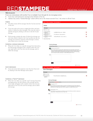 Neal Harrington | sales@redstampede.com | 704.578.1248 | 6701 Fairview Rd., Charlotte, NC 28210 | www.redstampede.com 
REDSTAMPEDE REDEFINE POSSIBLE 
MESSAGES 
Users can communicate with another User or multiple Users through the site messaging system. 
 Users may send and receive messages from friends on the site. 
 Admins may send a “Global Message” which will be sent as the master account User / site owner to all site Users 
INBOX 
 The Inbox shows all the messages that the User has received 
on the site. 
 Users may select all or none to toggle their inbox and mass 
archive or delete the select messages. They may also select a 
specific message by clicking on the box to the left of each 
message. 
 Each message contains the name of whom the message was 
sent from, which is linked to the User’s profile, the date the 
message was received, a preview of the message’s content, 
and a delete icon to erase the message 
VIEWING A SINGLE MESSAGE 
 When the User clicks on a specific message from their inbox, 
the full message will appear with a window where the User 
may reply back to the User who sent the message, and/or 
delete the message 
SENT MESSAGES 
 Users may access their responses once they have been sent 
by clicking on the Sent Messages menu option 
VIEWING A “SENT” MESSAGE 
 When the User clicks on a specific “sent” message from their 
messaging menu, the full contents of the message and the 
User’s reply will appear with a window where the User may 
reply back to the User who sent the message, and/or delete 
the message 
19 
 
