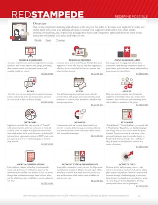 Neal Harrington | sales@redstampede.com | 704.578.1248 | 6701 Fairview Rd., Charlotte, NC 28210 | www.redstampede.com 
REDSTAMPEDE REDEFINE POSSIBLE 
Overview 
Our on-line community building and advocacy tools give you the ability to leverage your supporter’s loyalty and 
enable them to become your greatest advocate. Connect your supporters with others who share similar 
interests, motivations, and/or passions; leverage their desire and competitive spirit; and motivate them to take 
action that will further your cause and help you win. 
Details Specs Training 
MEMBER DASHBOARD 
An action center for you and your supporters to connect, 
fundraise, plan events, organize into groups, post blogs, 
share content, recruit your personal contacts, and 
mobilize people for victory. 
READ MORE 
PERSONAL PROFILES 
Everyone has a story to tell. Personal Profiles allow your 
supporters to share who they are, why they support you, 
what they do on your behalf, & how they interact with 
others in their network. 
READ MORE 
POINT LEADER-BOARDS 
Encourage users to engage and activate their 
competitive spirit through competition. Set your 
point values, track who takes action, and reward top 
point earners for their efforts. 
READ MORE 
BLOGS 
A tool for you and your supporters to spread a message, 
express a viewpoint, make an announcement, promote 
an event, send an alert, or share a thought. 
READ MORE 
EVENT 
You and your supporters can host events, share & 
promote them with groups and social networks, email 
invitations to contacts, track attendance, sell tickets and 
manage registration. 
READ MORE 
GROUPS 
Help your activists organize their friends and 
neighbors and mobilize others into action. Each 
contains a suite of advocacy and fundraising tools 
only available to members of the group. 
READ MORE 
NETWORKS 
Supporters can build their own network of “Friends” 
with similar interests, activities, or location to them. In 
addition, users can import their personal contacts from 
their email address book, social networks, or desktop file 
and send them a personal invitation to RSVP to an event, 
join a group, donate to a fundraising page, or just join 
their network. 
READ MORE 
MESSAGES 
Communicate with one or more friend inside your 
network or send a global message to everyone. Recruit 
your personal contacts from online and offline sources 
with personalized messages. 
READ MORE 
FUNDRAISE 
“Social-Raising”, “Crowd-funding” – we simply call 
it “Fundraising.” Regardless, our fundraising pages 
will change how you raise money from this point 
forward. Anyone can create & customize a their 
personal fundraising page in seconds, share it to 
Facebook & Twitter, embed it into a website or 
blog, & email it to their personal contacts in a 
matter of minutes. 
READ MORE 
ALERTS & NOTIFICATIONS 
Each platform contains technology to automatically 
create user alerts and/or notifications based on the 
information provided by each member. User's can always 
change their notifications settings based on how, when, 
and for which items they would like to receive updates in 
real-time. 
READ MORE 
ACCOUNT TYPES & MEMBERSHIPS 
Your online community is not a one-size fits all program. 
Each platform contains 4 different account types, which 
allows you to specify how much access to give to each 
user and determine which tools to make available for 
each account type. 
READ MORE 
ACTIVITY FEED 
Promote activity and encourage others to take 
action by showing an autofeed of all activity taking 
place within your platform. Maybe it's a new donor 
recruited through a fundraising page, a new event 
being hosted or attended; a new member in a group 
or a new blog just posted. Regardless, showing 
activity make others want to participate. 
READ MORE 
2 
 