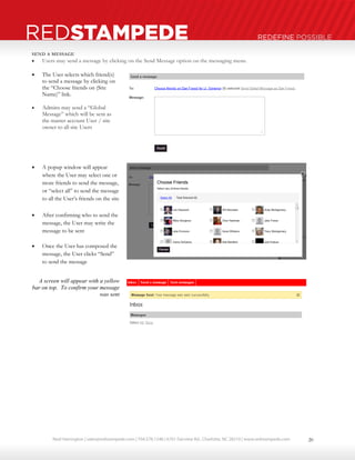 Neal Harrington | sales@redstampede.com | 704.578.1248 | 6701 Fairview Rd., Charlotte, NC 28210 | www.redstampede.com 
REDSTAMPEDE REDEFINE POSSIBLE 
SEND A MESSAGE 
 Users may send a message by clicking on the Send Message option on the messaging menu 
 The User selects which friend(s) 
to send a message by clicking on 
the “Choose friends on (Site 
Name)” link. 
 Admins may send a “Global 
Message” which will be sent as 
the master account User / site 
owner to all site Users 
 A popup window will appear 
where the User may select one or 
more friends to send the message, 
or “select all” to send the message 
to all the User’s friends on the site 
 After confirming who to send the 
message, the User may write the 
message to be sent 
 Once the User has composed the 
message, the User clicks “Send” 
to send the message 
A screen will appear with a yellow 
bar on top. To confirm your message 
was sent 
20 
 