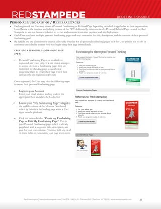 Neal Harrington | sales@redstampede.com | 704.578.1248 | 6701 Fairview Rd., Charlotte, NC 28210 | www.redstampede.com 
REDSTAMPEDE REDEFINE POSSIBLE 
PERSONAL FUNDRAISING / REFERRAL PAGES 
 Each registered site User may create a Personal Fundraising or Referral Page depending on which is applicable to their organization. 
Listed below is the creation and editing process of the PFP’s followed by screenshots of a Personal Referral Page created for Red 
Stampede to use as a business solution to recruit and automate customer payment and site deployment. 
 Each User may have multiple personal fundraising pages and may customize the title, description, and the amount of their personal 
fundraising goal. 
 By default, the site administrator creates a site wide template for all personal fundraising pages so if the User prefers not to edit or 
customize any editable section they may begin using their page immediately. 
CREATING A PERSONAL FUNDRAISING PAGE 
(PFP) 
 Personal Fundraising Pages are available to 
registered site Users only. If a site visitor attempts 
to access or create a fundraising page, they are 
redirected to a landing page as seen below 
requesting them to create their page which then 
activates the site registration process 
Once registered, the User may take the following steps 
to create their personal fundraising page 
 Login to your Account 
Enter your email address and zip code in the 
appropriate box and click the Go button 
 Locate your "My Fundraising Page" widget in 
the middle column of the Member Dashboard 
which by default is the landing page when a User 
signs into the platform 
 Click the button labeled “Create my Fundraising 
Page or Edit My Fundraising Page”. This is 
your Personal Fundraising page, which is already 
populated with a suggested title, description, and 
goal for your convenience. You may edit any or all 
of these fields to personalize your page even more. 
21 
 