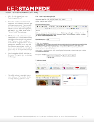 Neal Harrington | sales@redstampede.com | 704.578.1248 | 6701 Fairview Rd., Charlotte, NC 28210 | www.redstampede.com 
REDSTAMPEDE REDEFINE POSSIBLE 
EDITING A PERSONAL FUNDRAISING PAGE (PFP) 
 Click the Edit Button from your 
fundraising dashboard 
 Users may use the defaulted content 
created by site Admins or edit their page 
with their own content. Users may edit 
the title, description, fundraising goal, 
whether to show or hide their progress, 
and select if they would like to create a 
“Money-bomb” for their page. 
 The Money-bomb feature is new and 
allows each User to create a fundraising 
campaign with a start and end date and 
time. The money-bomb is similar to 
normal PFP’s except it contains an auto-feed 
feature at the top of the page that 
lists the name, amount and location of 
anyone who has contributed through the 
page during the money-bomb campaign. 
 User’s may select the edit button at the 
bottom of the page to save any changes 
to their page 
 You will be redirected to your public page as 
shown below, and will see the yellow alert box 
indicating that your page has been saved. 
22 
 