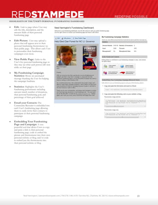 Neal Harrington | sales@redstampede.com | 704.578.1248 | 6701 Fairview Rd., Charlotte, NC 28210 | www.redstampede.com 
REDSTAMPEDE REDEFINE POSSIBLE 
HIGHLIGHTS OF THE USER’S PERSONAL FUNDRAISING DASHBOARD 
 Edit: Link to page where User may 
edit the title, description, and the 
amount fields of their personal 
fundraising page 
 Edit Picture: User may upload a 
photo that will appear next to their 
personal fundraising thermometer on 
their public page. This allows each User 
to personalize their fundraising 
campaigns even more. 
 View Public Page: Links to the 
User’s live personal fundraising page so 
they may see what each person will view 
while on their page 
 My Fundraising Campaign 
Statistics: Shows an automated 
message thanking the User for helping 
the campaign fundraise 
 Statistics: Highlights the User’s 
fundraising performance including 
amount raised, number of donations, 
their personal fundraising goal, and 
percentage of their goal achieved 
 Email your Contacts: The 
Community Recruiter is embedded into 
each User’s fundraising page allowing 
them to easily invite their contacts to 
participate in their personal fundraising 
campaign 
 Embedding Your Fundraising 
Page and Campaign: A very 
powerful tool that allows Users to copy 
and paste a link to their personal 
fundraising page, code to embed the 
picture and thermometer into their own 
personal website or blog; and/or code 
to embed just the thermometer into 
their personal website or blog. 
23 
 