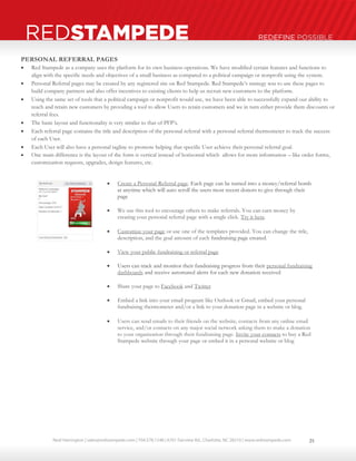 Neal Harrington | sales@redstampede.com | 704.578.1248 | 6701 Fairview Rd., Charlotte, NC 28210 | www.redstampede.com 
REDSTAMPEDE REDEFINE POSSIBLE 
PERSONAL REFERRAL PAGES 
 Red Stampede as a company uses the platform for its own business operations. We have modified certain features and functions to 
align with the specific needs and objectives of a small business as compared to a political campaign or nonprofit using the system. 
 Personal Referral pages may be created by any registered site on Red Stampede. Red Stampede’s strategy was to use these pages to 
build company partners and also offer incentives to existing clients to help us recruit new customers to the platform. 
 Using the same set of tools that a political campaign or nonprofit would use, we have been able to successfully expand our ability to 
reach and retain new customers by providing a tool to allow Users to retain customers and we in turn either provide them discounts or 
referral fees. 
 The basic layout and functionality is very similar to that of PFP’s. 
 Each referral page contains the title and description of the personal referral with a personal referral thermometer to track the success 
of each User. 
 Each User will also have a personal tagline to promote helping that specific User achieve their personal referral goal. 
 One main difference is the layout of the form is vertical instead of horizontal which allows for more information – like order forms, 
customization requests, upgrades, design features, etc. 
 Create a Personal Referral page. Each page can be turned into a money/referral bomb 
at anytime which will auto scroll the users most recent donors to give through their 
page 
 We use this tool to encourage others to make referrals. You can earn money by 
creating your personal referral page with a single click. Try it here. 
 Customize your page or use one of the templates provided. You can change the title, 
description, and the goal amount of each fundraising page created. 
 View your public fundraising or referral page 
 Users can track and monitor their fundraising progress from their personal fundraising 
dashboards and receive automated alerts for each new donation received 
 Share your page to Facebook and Twitter 
 Embed a link into your email program like Outlook or Gmail, embed your personal 
fundraising thermometer and/or a link to your donation page in a website or blog. 
 Users can send emails to their friends on the website, contacts from any online email 
service, and/or contacts on any major social network asking them to make a donation 
to your organization through their fundraising page. Invite your contacts to buy a Red 
Stampede website through your page or embed it in a personal website or blog 
25 
 
