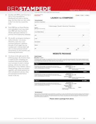 Neal Harrington | sales@redstampede.com | 704.578.1248 | 6701 Fairview Rd., Charlotte, NC 28210 | www.redstampede.com 
REDSTAMPEDE REDEFINE POSSIBLE 
 Just like with PFP’s, each User has a 
link to View their Referral 
Dashboard and a link to edit the 
page, but these links are only visible 
to the User who has created the 
page 
 Each PRP has our Social Sharing 
tool embedded. User’s may share 
their PRP with their Facebook 
friends and twitter followers to 
promote their fundraising campaign. 
 We modify our progress tracking to 
reflect referrals – not money. 
Therefore, each time a new 
customer purchases a platform 
through a User’s page, they are 
credited with 1 referral which will 
show on their personal referral 
thermometer on their member and 
fundraising dashboards. 
 As shown to the right and on the 
following pages, the donation form 
is replaced with a shopping cart 
formatted form which will allow 
new customers to select a website 
package, indicate the names and 
information of site Admins, select a 
design package, select any product 
upgrades, and submit payment for 
their web platform and any other 
documentation needed before 
launch of the site. 
26 
 
