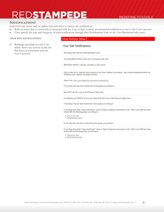 Neal Harrington | sales@redstampede.com | 704.578.1248 | 6701 Fairview Rd., Charlotte, NC 28210 | www.redstampede.com 
REDSTAMPEDE REDEFINE POSSIBLE 
NOTIFICATIONS 
Each User may create and/or update how and when to receive site notifications. 
 With an action that is connected or associated with the User or their content, an automated notification is sent to the User’s account. 
 Users specify the type and frequency of their notifications through their Notifications Link on the User Dashboard side menu. 
YOUR SITE NOTIFICATIONS 
 Webpage accessible by each User 
which shows any actions on the site 
that have an association with the 
User’s account 
29 
 