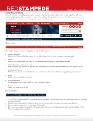 Neal Harrington | sales@redstampede.com | 704.578.1248 | 6701 Fairview Rd., Charlotte, NC 28210 | www.redstampede.com 
REDSTAMPEDE REDEFINE POSSIBLE 
USER NAVIGATION 
When a User logs-in to a Red Stampede site, they are taken to their member dashboard where they are able to perform each action / 
activity within the platform. User navigation is critical to User adoption. Sites are designed to ensure Users have access to content and 
advocacy tools from multiple locations through menus and the User dashboard. 
HEADER MENU 
This Top Bar changes when you are logged in, and adds the following items 
 Member Dashboard 
Links to User’s Personal Dashboard where they are able to see an overview of the tools and resources provided 
 Profile 
Links to User’s public profile page where they can see what other individuals see when viewing their page 
 Admin Portal (Site Administrators Only) 
Links to backend page accessible to only those who have permission and where administrators manage each element of the site. 
 Notifications (Optional) 
Will show an alert indication that the User has new notifications in their account that links to a page listing each notification 
 Inbox 
Link to User’s personal inbox on the site 
 Welcome Statement 
Personalized welcome message to each User who is signed in to the site 
 Log Out 
Allows User to log out of the site 
DASHBOARD MENU 
 A second top menu allows each User a quick and easy way navigate to certain frequently used tools and features on the site from their 
personal dashboards. 
 This tool bar is only found when the User is signed in to their account and in their social networking portal of the site. 
 The menu options change based on what action the User takes. 
 The primary menu options displayed when the User is on his or her personal dashboard are Invite Friends, View/Update Profile, 
Write a New Blog, and Host an Event. 
3 
 