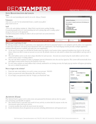 Neal Harrington | sales@redstampede.com | 704.578.1248 | 6701 Fairview Rd., Charlotte, NC 28210 | www.redstampede.com 
REDSTAMPEDE REDEFINE POSSIBLE 
SITE REGISTRATION & LOGIN 
User: 
Access to the social networking tools inside the site on the Advocacy Network. 
Volunteer: 
Same access as a site User but automatically becomes a member of any official 
group created on the site 
Staff 
Access to the entire platform including the Admin Portal except for feature enabling/disabling 
Extended functionality of the site’s social networking tools such as posting blogs and/or sending a global 
message to all site users as the organization 
Extended security features including the ability to edit user point totals and account permissions 
Site Admin 
Total access to the entire platform 
How to use it and what it's for? 
By offering multiple methods of registration, your organization will remove potential barriers to user adoption and also allow your supporters 
to tailor their experience and specify their interactions with your organization. Our Social Signup module provides multiple registration 
methods allowing anyone to quickly and easily join your organization. 
 At the top of every page you will find the header menu bar which is one location where registered members may log in to the site and 
where visitors are able to create an account on your site. By default, visitors are only asked to submit their email address and zip code to 
sign up. 
 The email address serves as the site’s unique identifier for each account. Accounts are created using the email address and not other 
criteria such as name or mailing address. 
 The zip code field is required in order to propagate relevant information once the user has signed in. The system will automatically show 
and suggest certain actions based on the location of the user. 
 If a site visitor submits an email address that is already attributed to an existing account, the login pop up window will appear prompting 
the user to submit his password. 
How to login to the website? 
1. Enter the same email address you used to create your account. Hit GO. 
2. Enter your password, select Remember Me, and click Log In. 
3. If you forgot your password, click the “Forgot your Password” link. 
ACTIVITY FEED 
The Activity Feed is a great tool to entice more user generated involvement and can also be a great 
way of showing your breadth of support. 
 The Activity Feed is a real-time auto-scroll of every activity or action taken by anyone on the site 
that increases speed with more activity. 
 A custom module that scrolls the most recent site activity 
 Feeds information from all registered site accounts including administrators and registered users 
32 
